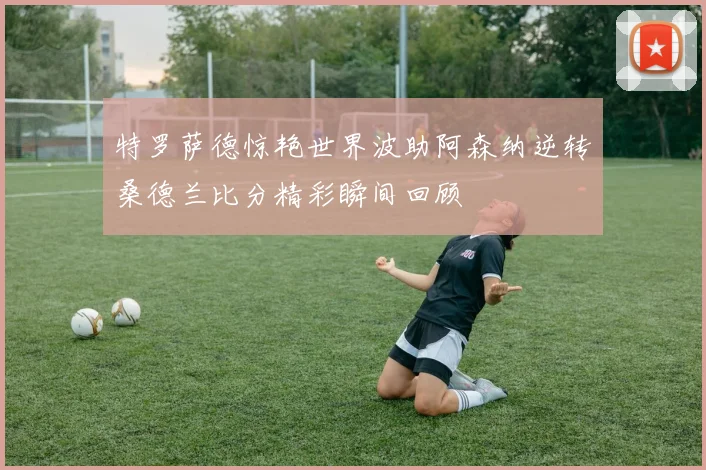 特罗萨德惊艳世界波助阿森纳逆转桑德兰比分精彩瞬间回顾