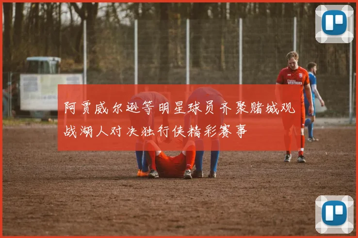 阿贾威尔逊等明星球员齐聚赌城观战湖人对决独行侠精彩赛事