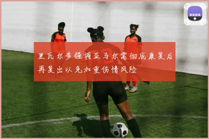 里瓦尔多强调亚马尔需彻底康复后再复出以免加重伤情风险