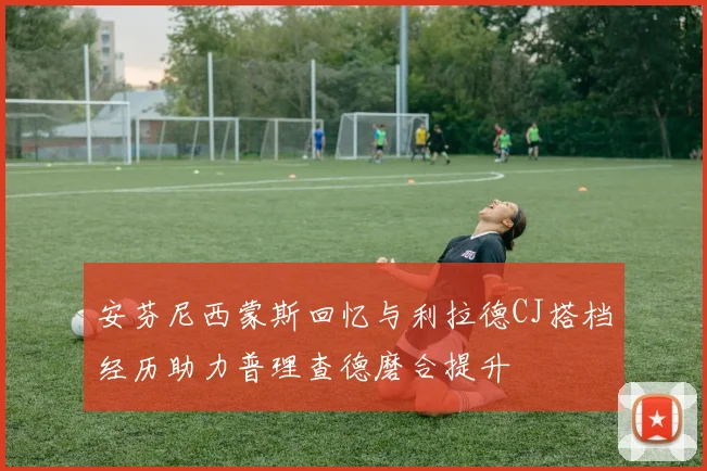 安芬尼西蒙斯回忆与利拉德CJ搭档经历助力普理查德磨合提升