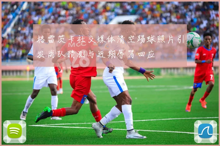 格雷茨卡社交媒体清空踢球照片引发离队猜测与近期辱骂回应