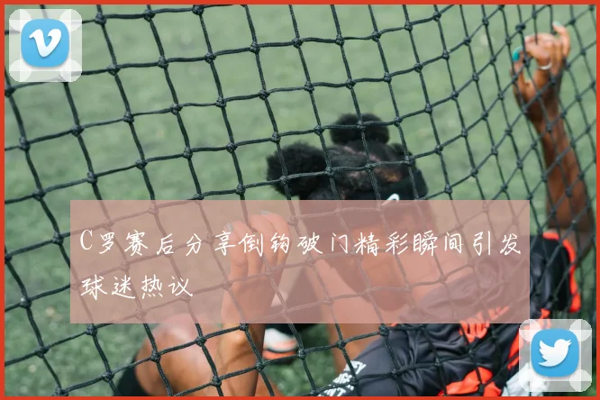 C罗赛后分享倒钩破门精彩瞬间引发球迷热议