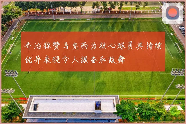 乔治称赞马克西为核心球员其持续优异表现令人振奋和鼓舞