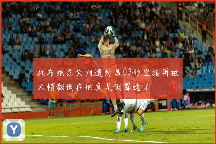 托布绝杀失利遭封盖03秒空接再被大帽翻倒在地真是倒霉透了