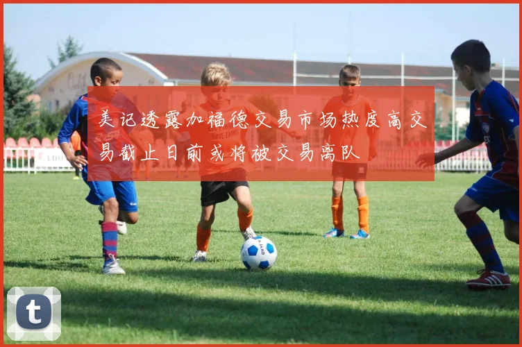 美记透露加福德交易市场热度高交易截止日前或将被交易离队