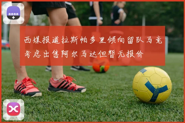 西媒报道拉斯帕多里倾向留队马竞考虑出售阿尔马达但暂无报价