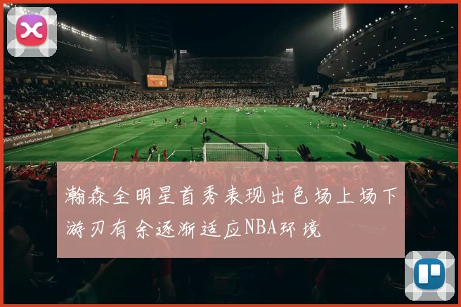 瀚森全明星首秀表现出色场上场下游刃有余逐渐适应NBA环境