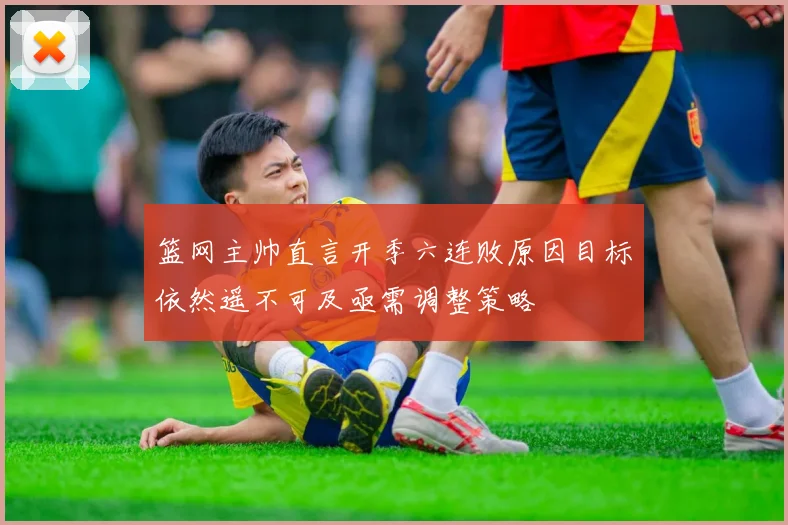 篮网主帅直言开季六连败原因目标依然遥不可及亟需调整策略