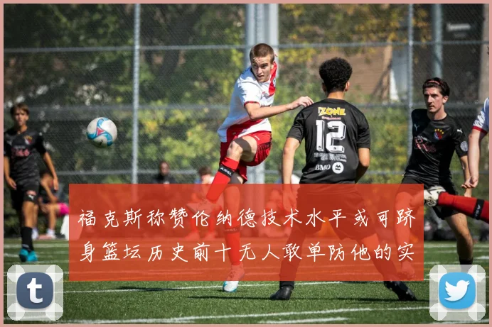 福克斯称赞伦纳德技术水平或可跻身篮坛历史前十无人敢单防他的实力