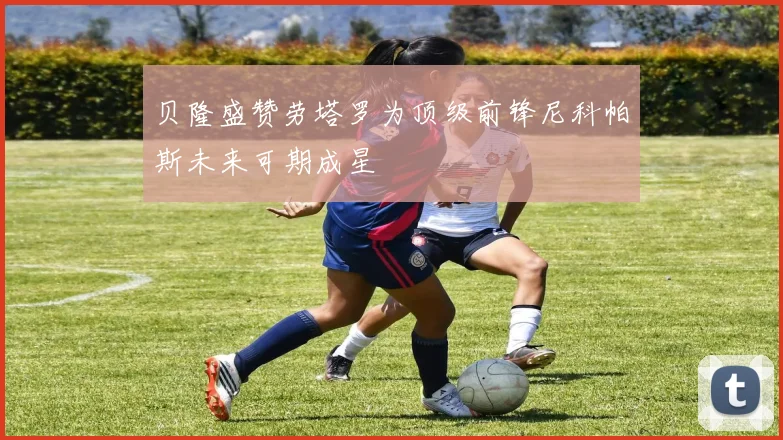 贝隆盛赞劳塔罗为顶级前锋尼科帕斯未来可期成星