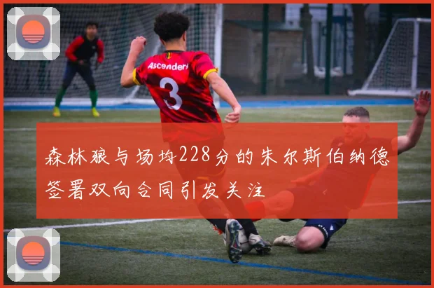 森林狼与场均228分的朱尔斯伯纳德签署双向合同引发关注
