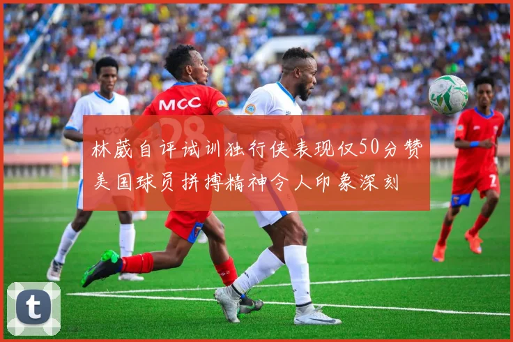 林葳自评试训独行侠表现仅50分赞美国球员拼搏精神令人印象深刻