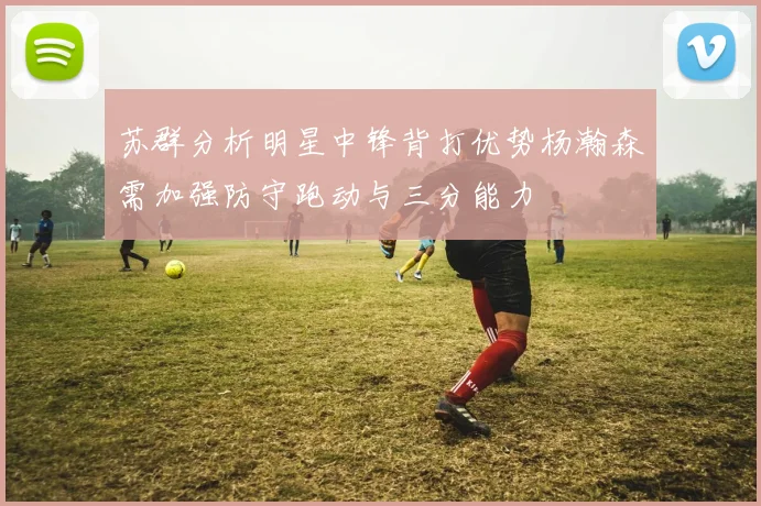 苏群分析明星中锋背打优势杨瀚森需加强防守跑动与三分能力