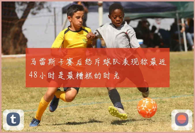 马雷斯卡赛后怒斥球队表现称最近48小时是最糟糕的时光