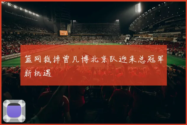 篮网裁掉曾凡博北京队迎来总冠军新机遇