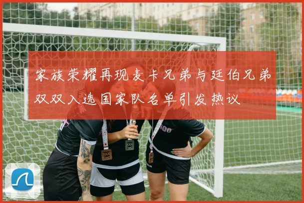 家族荣耀再现麦卡兄弟与廷伯兄弟双双入选国家队名单引发热议