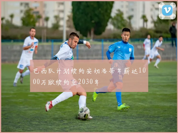 巴西队计划续约安切洛蒂年薪达1000万欧续约至2030年