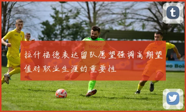 拉什福德表达留队愿望强调高期望值对职业生涯的重要性