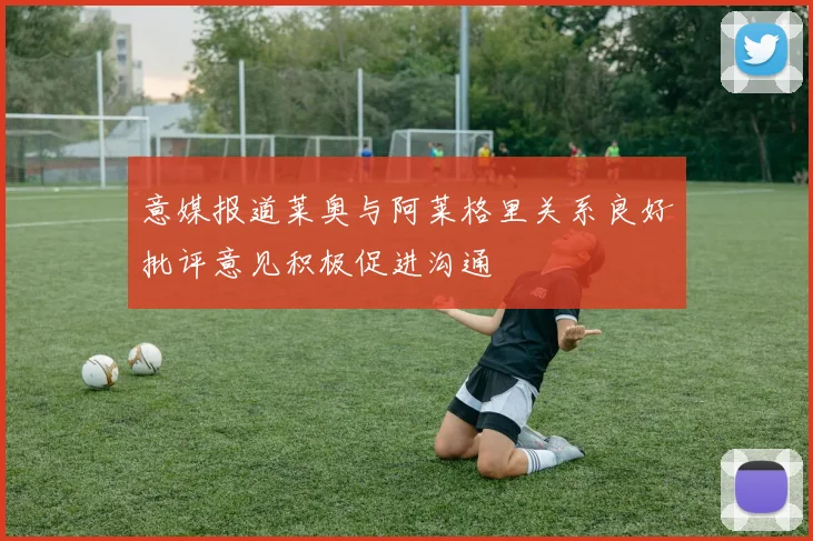 意媒报道莱奥与阿莱格里关系良好批评意见积极促进沟通