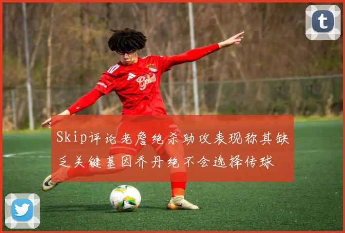 Skip评论老詹绝杀助攻表现称其缺乏关键基因乔丹绝不会选择传球