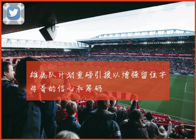 雄鹿队计划重磅引援以增强留住字母哥的信心和筹码