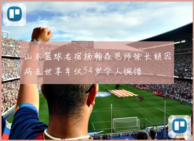 山东篮球名宿杨瀚森恩师徐长锁因病去世享年仅54岁令人惋惜