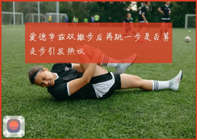 爱德华兹双撤步后再跳一步是否算走步引发热议