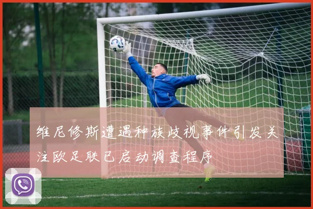 维尼修斯遭遇种族歧视事件引发关注欧足联已启动调查程序