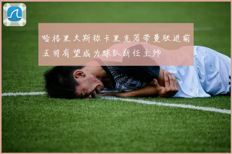 哈格里夫斯称卡里克若带曼联进前五将有望成为球队新任主帅