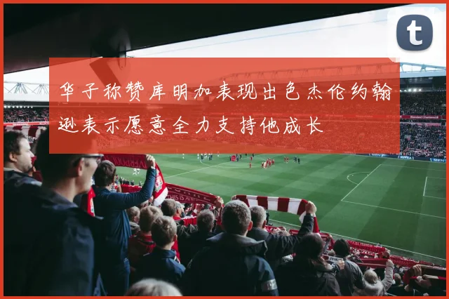 华子称赞库明加表现出色杰伦约翰逊表示愿意全力支持他成长