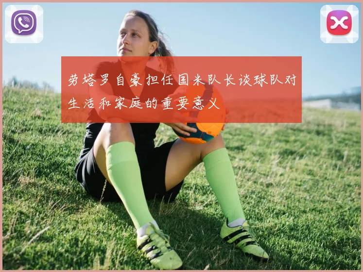 劳塔罗自豪担任国米队长谈球队对生活和家庭的重要意义