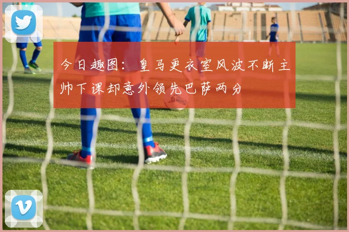 今日趣图：皇马更衣室风波不断主帅下课却意外领先巴萨两分