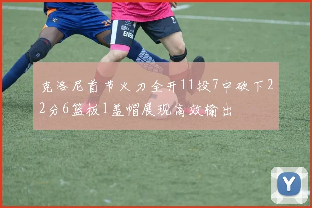 克洛尼首节火力全开11投7中砍下22分6篮板1盖帽展现高效输出