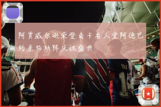 阿贾威尔逊荣登南卡名人堂阿德巴约亲临助阵庆祝盛典