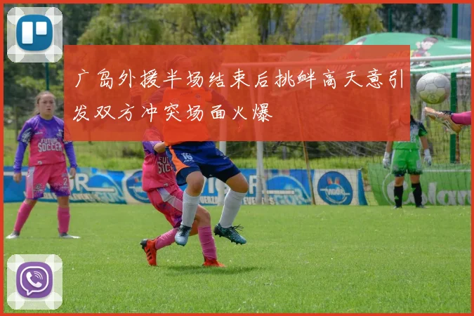广岛外援半场结束后挑衅高天意引发双方冲突场面火爆