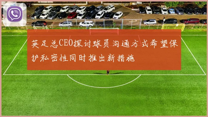 英足总CEO探讨球员沟通方式希望保护私密性同时推出新措施
