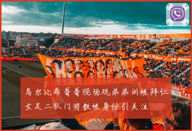 乌尔比希哥哥现场观弟弟训练拜仁女足二队门将教练身份引关注