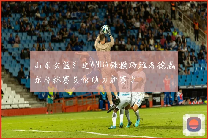 山东女篮引进WNBA强援玛雅考德威尔与林赛艾伦助力新赛季