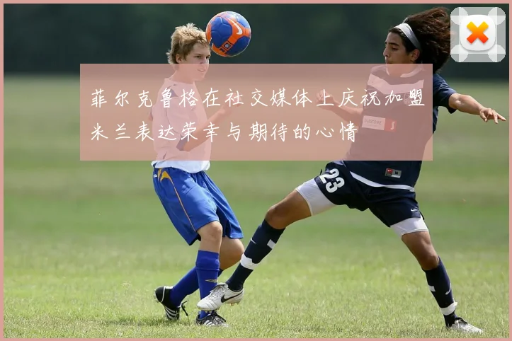 菲尔克鲁格在社交媒体上庆祝加盟米兰表达荣幸与期待的心情