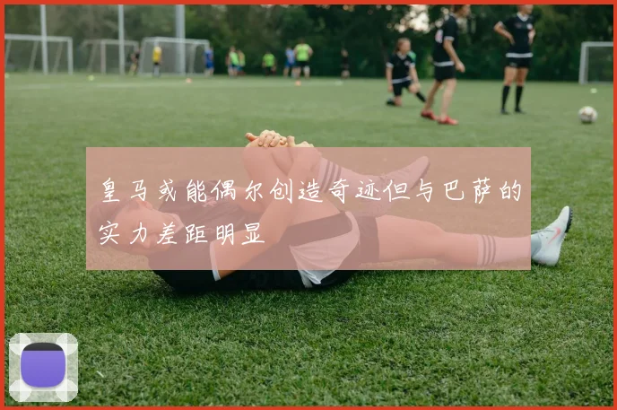 皇马或能偶尔创造奇迹但与巴萨的实力差距明显