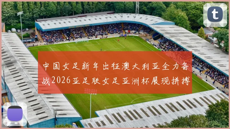 中国女足新年出征澳大利亚全力备战2026亚足联女足亚洲杯展现拼搏精神